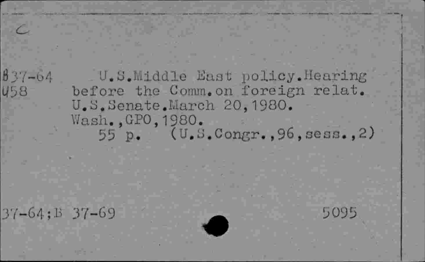 ﻿837-64
U58
U.S.Middle Hast policy.Hearing before the Comm.on foreign relat. U.S.Senate.March 20,1980.
Wash.,GP0,1980.
55 p. (U.S.Congr.,96,sens.,2)
37-64	37-69
5095